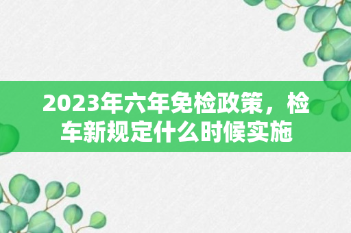 2023年六年免检政策，检车新规定什么时候实施