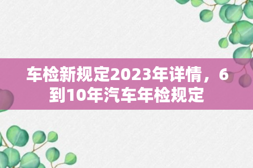 车检新规定2023年详情，6到10年汽车年检规定