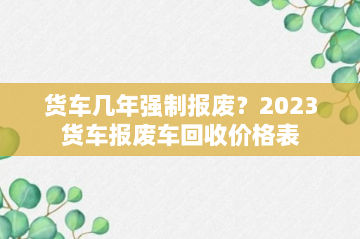 货车几年强制报废？2023货车报废车回收价格表