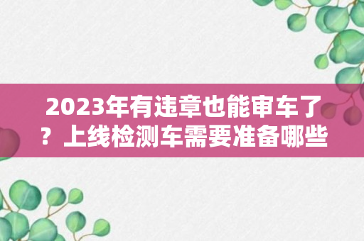 2023年有违章也能审车了？上线检测车需要准备哪些材料