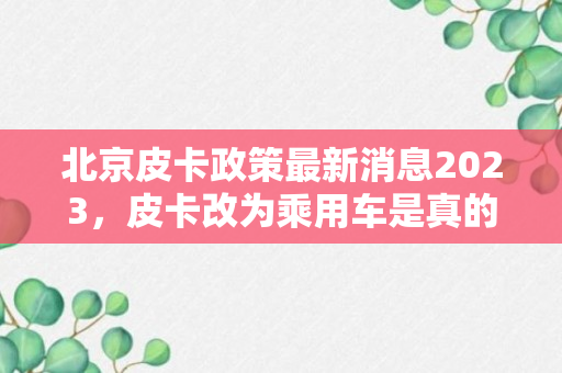 北京皮卡政策最新消息2023，皮卡改为乘用车是真的吗