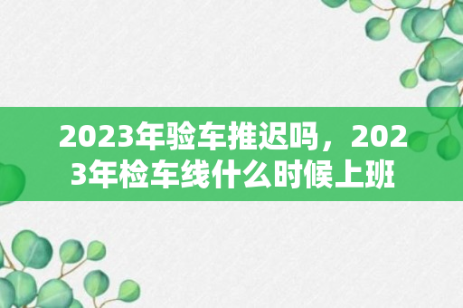 2023年验车推迟吗，2023年检车线什么时候上班