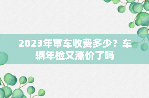 2023年审车收费多少？车辆年检又涨价了吗