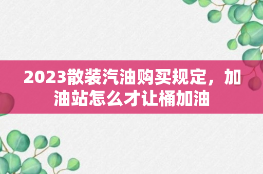 2023散装汽油购买规定，加油站怎么才让桶加油