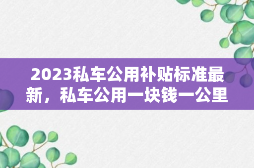 2023私车公用补贴标准最新，私车公用一块钱一公里亏吗