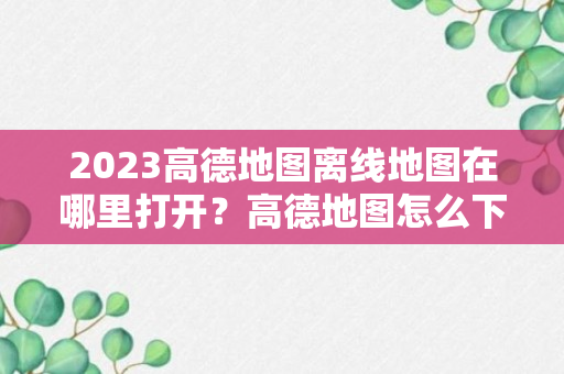 2023高德地图离线地图在哪里打开？高德地图怎么下载离线地图