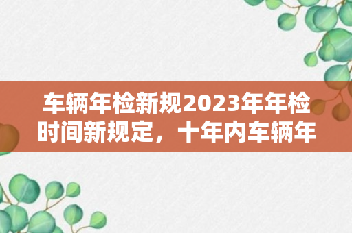 车辆年检新规2023年年检时间新规定，十年内车辆年检新规