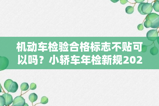 机动车检验合格标志不贴可以吗？小轿车年检新规2023年新规定