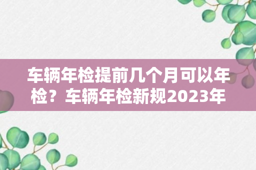 车辆年检提前几个月可以年检？车辆年检新规2023年新规定