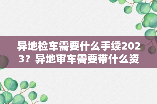 异地检车需要什么手续2023？异地审车需要带什么资料2023