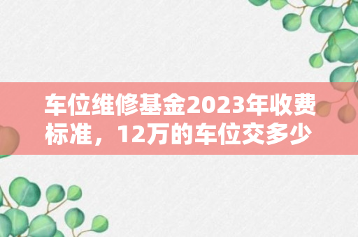 车位维修基金2023年收费标准，12万的车位交多少维修基金