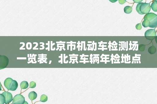 2023北京市机动车检测场一览表，北京车辆年检地点及电话