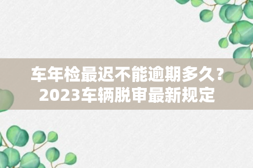 车年检最迟不能逾期多久？2023车辆脱审最新规定