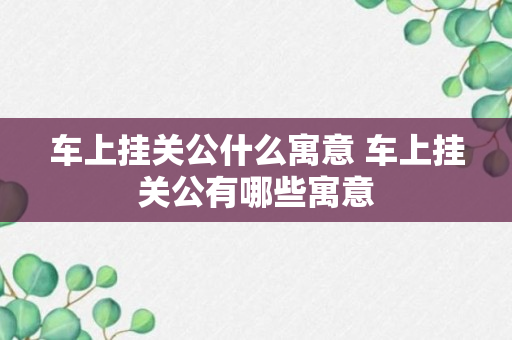 车上挂关公什么寓意 车上挂关公有哪些寓意