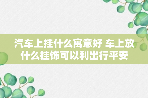 汽车上挂什么寓意好 车上放什么挂饰可以利出行平安