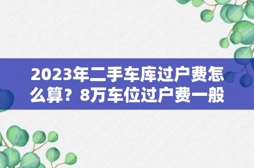 2023年二手车库过户费怎么算？8万车位过户费一般多少钱