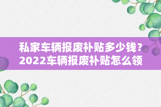 私家车辆报废补贴多少钱？2022车辆报废补贴怎么领