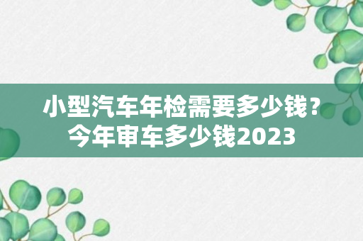 小型汽车年检需要多少钱？今年审车多少钱2023