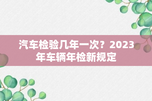 汽车检验几年一次？2023年车辆年检新规定