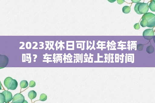 2023双休日可以年检车辆吗？车辆检测站上班时间