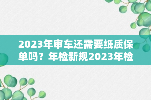 2023年审车还需要纸质保单吗？年检新规2023年检需要带什么