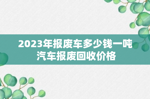 2023年报废车多少钱一吨 汽车报废回收价格