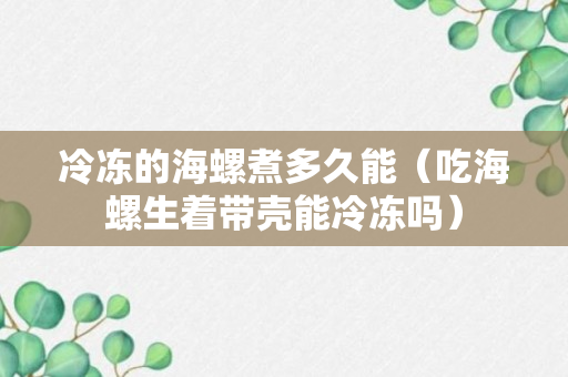 冷冻的海螺煮多久能（吃海螺生着带壳能冷冻吗）