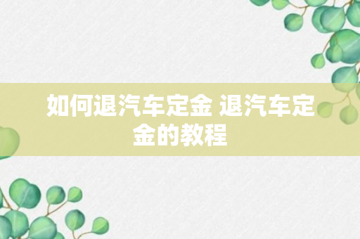 如何退汽车定金 退汽车定金的教程