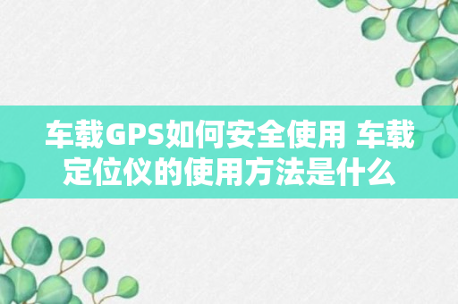 车载GPS如何安全使用 车载定位仪的使用方法是什么