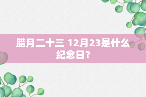 腊月二十三 12月23是什么纪念日？