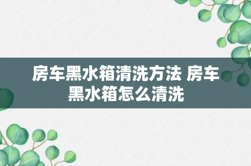 房车黑水箱清洗方法 房车黑水箱怎么清洗