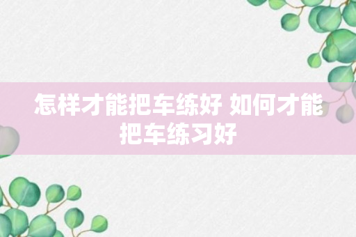 怎样才能把车练好 如何才能把车练习好