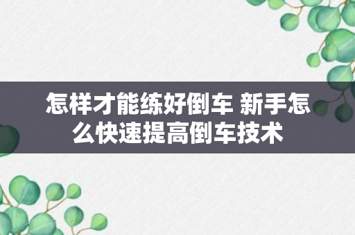 怎样才能练好倒车 新手怎么快速提高倒车技术