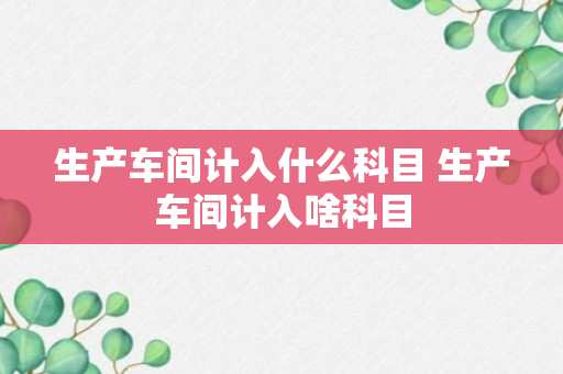 生产车间计入什么科目 生产车间计入啥科目