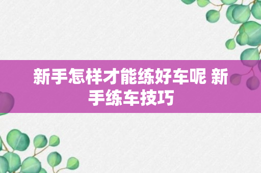 新手怎样才能练好车呢 新手练车技巧