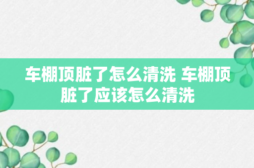 车棚顶脏了怎么清洗 车棚顶脏了应该怎么清洗