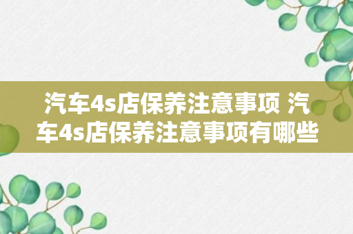 汽车4s店保养注意事项 汽车4s店保养注意事项有哪些