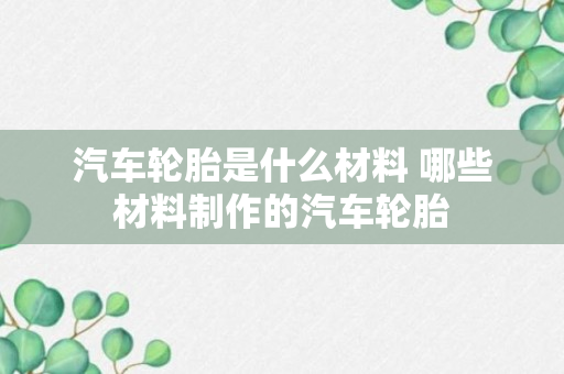 汽车轮胎是什么材料 哪些材料制作的汽车轮胎