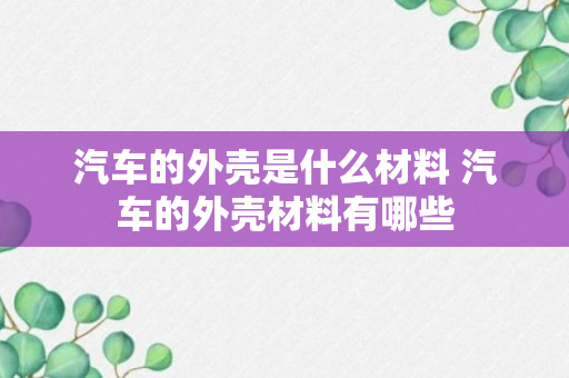 汽车的外壳是什么材料 汽车的外壳材料有哪些