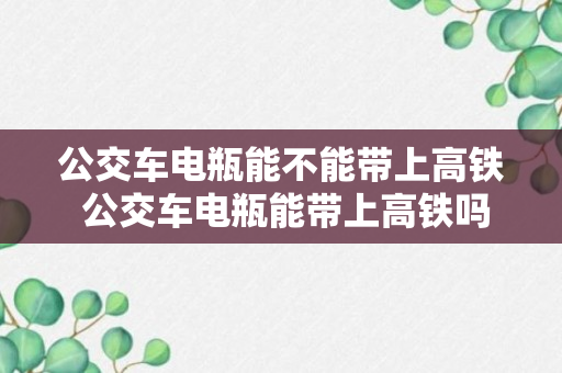 公交车电瓶能不能带上高铁 公交车电瓶能带上高铁吗