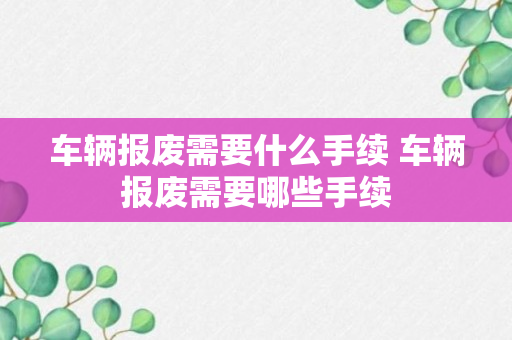 车辆报废需要什么手续 车辆报废需要哪些手续