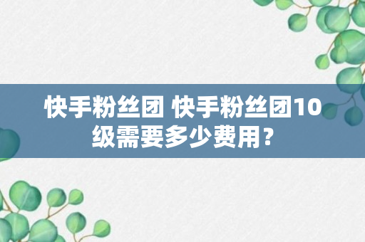 快手粉丝团 快手粉丝团10级需要多少费用？