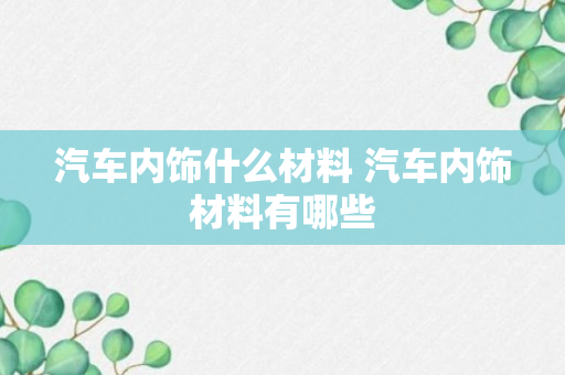 汽车内饰什么材料 汽车内饰材料有哪些