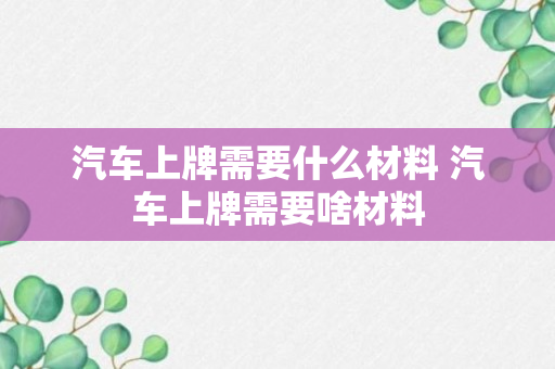 汽车上牌需要什么材料 汽车上牌需要啥材料