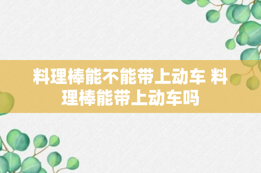 料理棒能不能带上动车 料理棒能带上动车吗