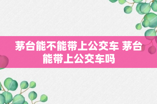 茅台能不能带上公交车 茅台能带上公交车吗