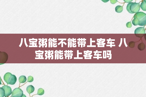 八宝粥能不能带上客车 八宝粥能带上客车吗