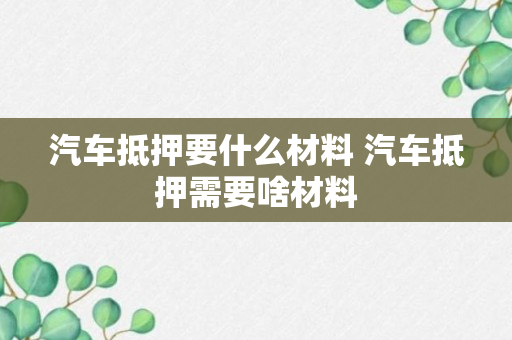 汽车抵押要什么材料 汽车抵押需要啥材料