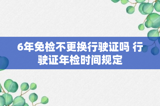 6年免检不更换行驶证吗 行驶证年检时间规定