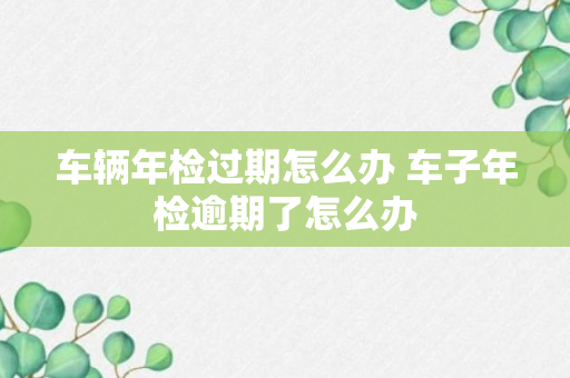 车辆年检过期怎么办 车子年检逾期了怎么办